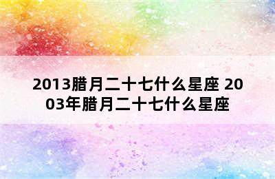 2013腊月二十七什么星座 2003年腊月二十七什么星座